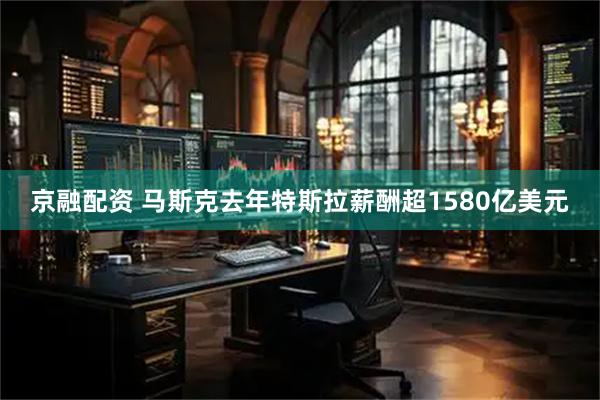 京融配资 马斯克去年特斯拉薪酬超1580亿美元